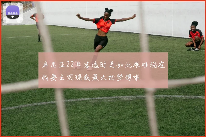 库尼亚22年落选时是如此艰难现在我要去实现我最大的梦想啦