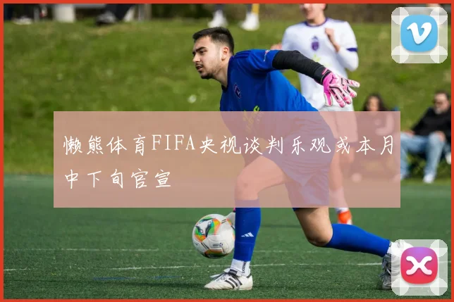懒熊体育FIFA央视谈判乐观或本月中下旬官宣