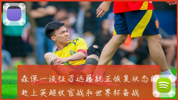 森保一谈征召远藤航正恢复状态能赶上英超收官战和世界杯备战