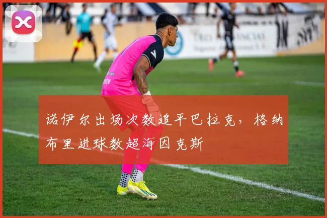 诺伊尔出场次数追平巴拉克，格纳布里进球数超海因克斯