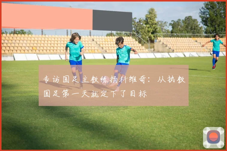 专访国足主教练扬科维奇：从执教国足第一天就定下了目标