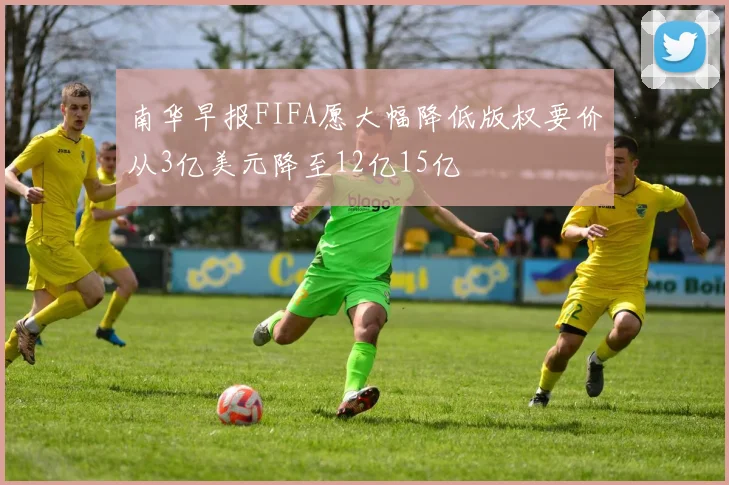 南华早报FIFA愿大幅降低版权要价从3亿美元降至12亿15亿