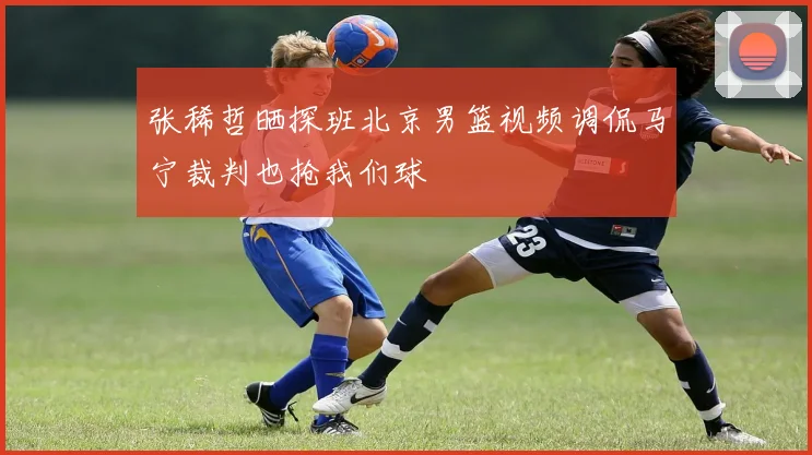 张稀哲晒探班北京男篮视频调侃马宁裁判也抢我们球