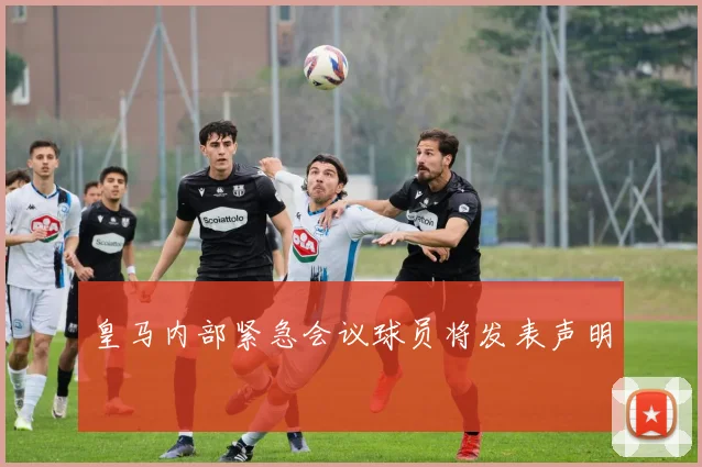 皇马内部紧急会议球员将发表声明